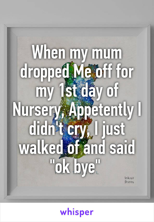 When my mum dropped Me off for my 1st day of Nursery, Appetently I didn't cry, I just walked of and said "ok bye" 