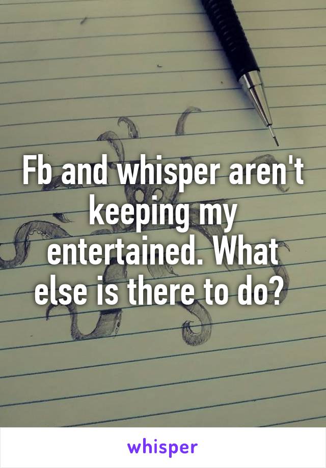 Fb and whisper aren't keeping my entertained. What else is there to do? 