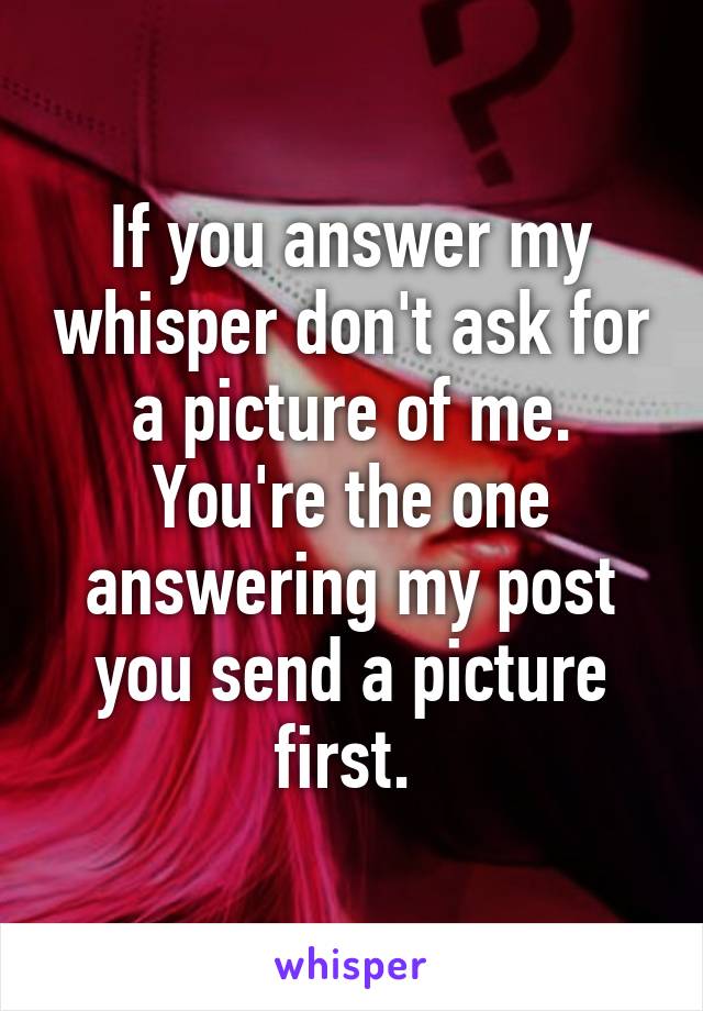 If you answer my whisper don't ask for a picture of me. You're the one answering my post you send a picture first. 