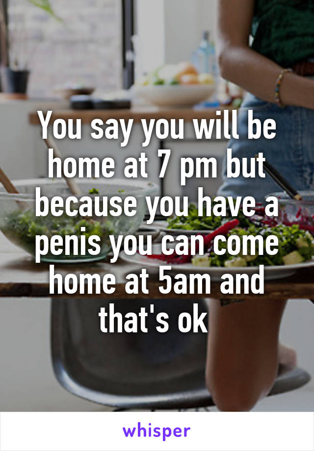 You say you will be home at 7 pm but because you have a penis you can come home at 5am and that's ok 