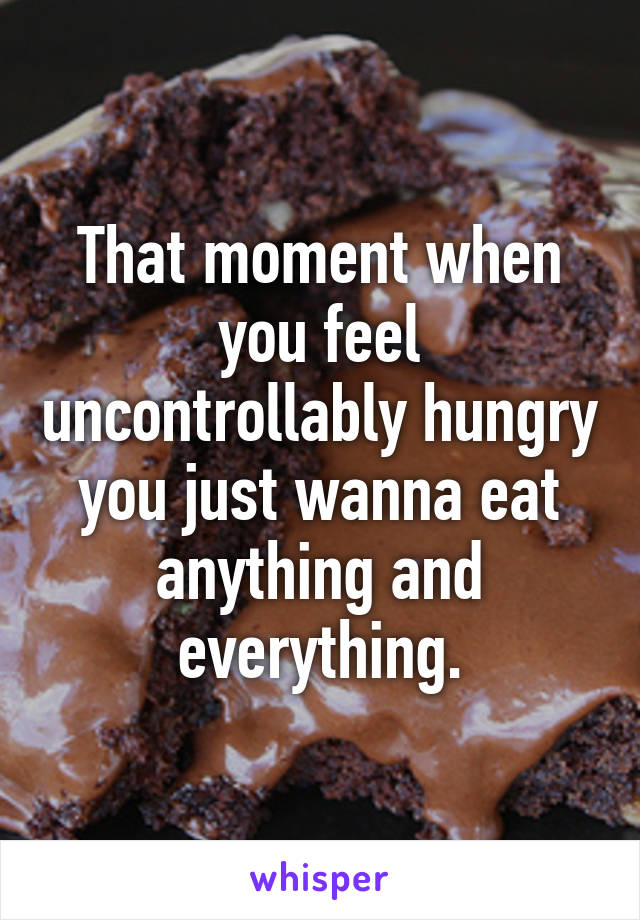 That moment when you feel uncontrollably hungry you just wanna eat anything and everything.