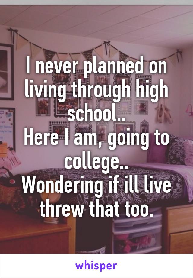 I never planned on living through high school..
Here I am, going to college..
Wondering if ill live threw that too.