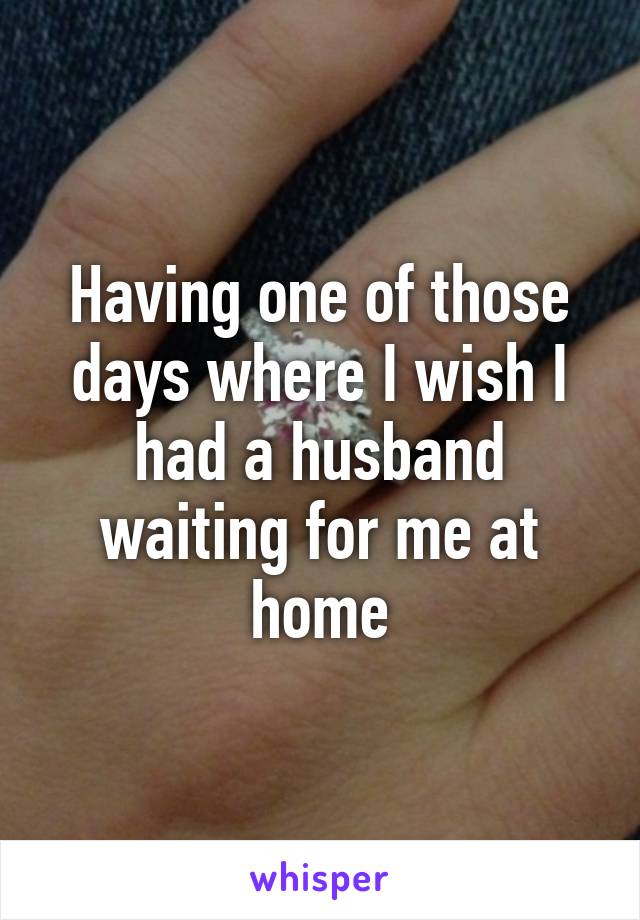 Having one of those days where I wish I had a husband waiting for me at home