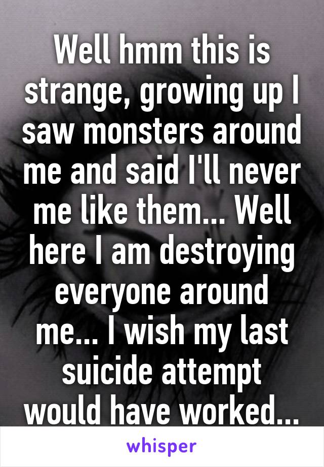 Well hmm this is strange, growing up I saw monsters around me and said I'll never me like them... Well here I am destroying everyone around me... I wish my last suicide attempt would have worked...