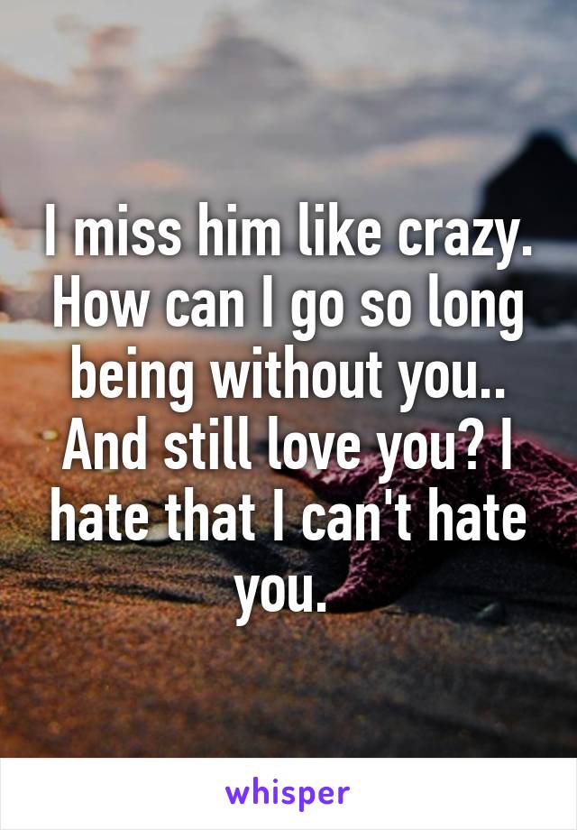 I miss him like crazy. How can I go so long being without you.. And still love you? I hate that I can't hate you. 