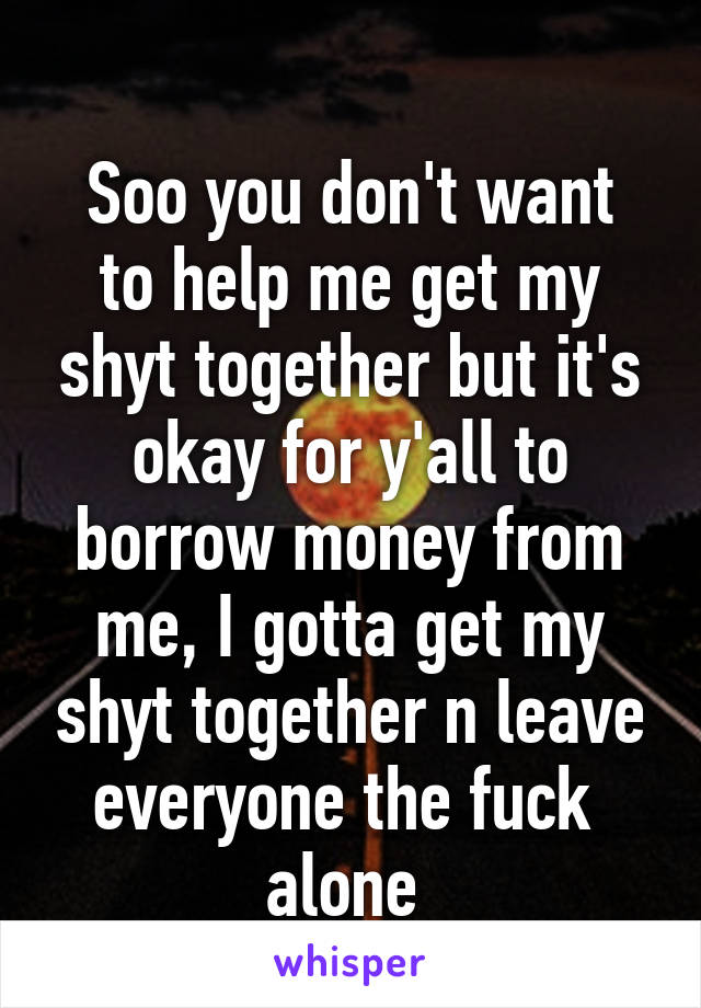 
Soo you don't want to help me get my shyt together but it's okay for y'all to borrow money from me, I gotta get my shyt together n leave everyone the fuck  alone 