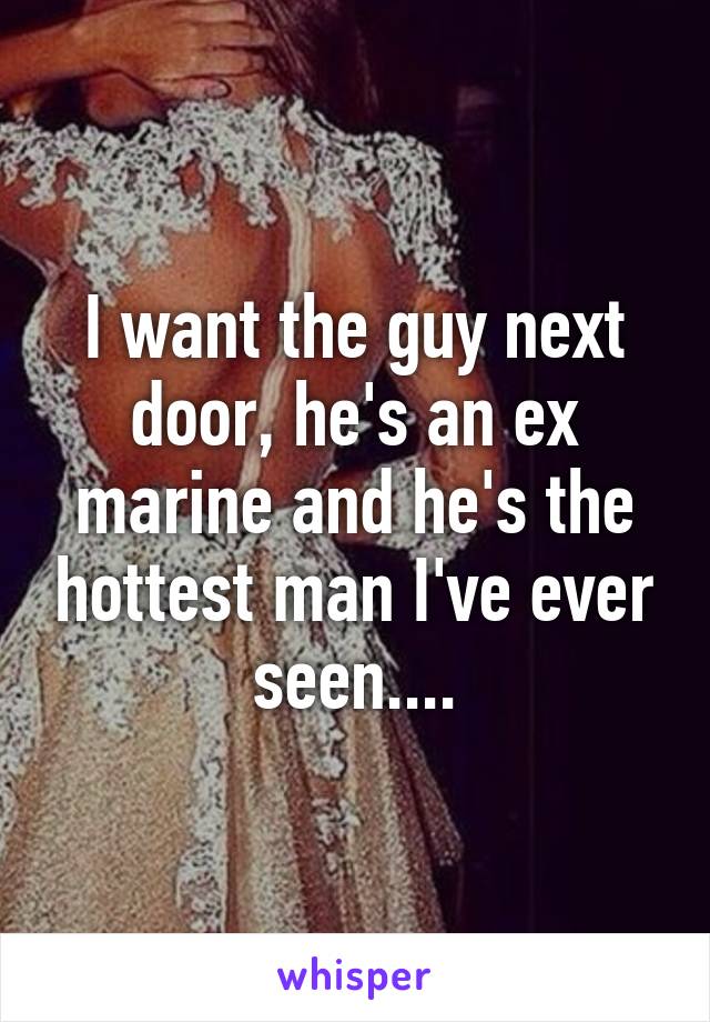 I want the guy next door, he's an ex marine and he's the hottest man I've ever seen....