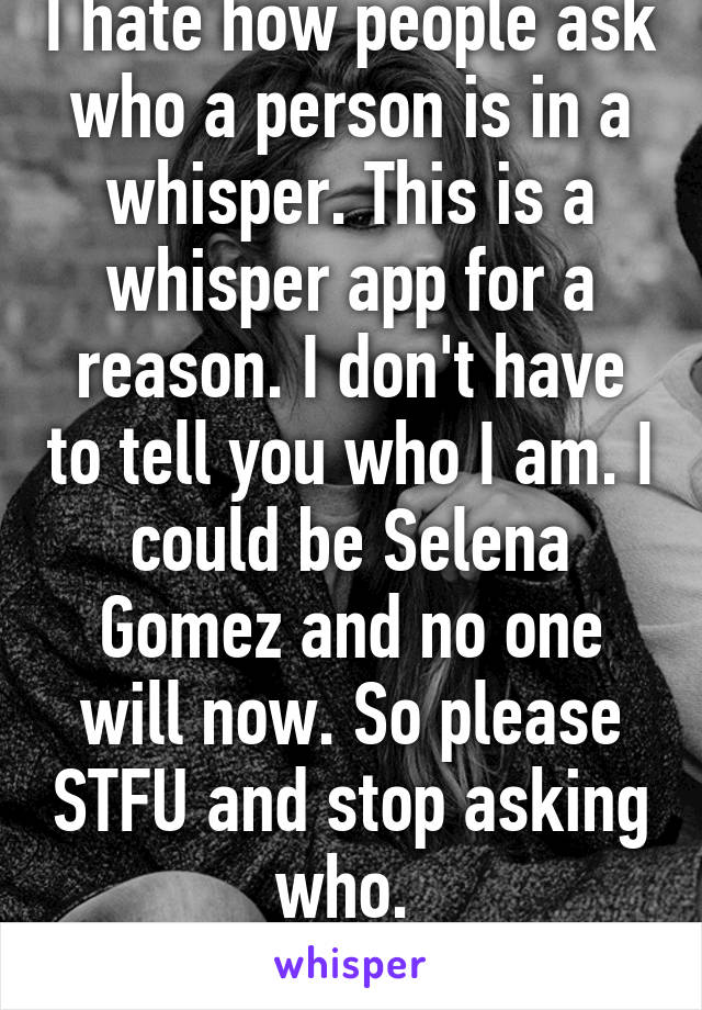 I hate how people ask who a person is in a whisper. This is a whisper app for a reason. I don't have to tell you who I am. I could be Selena Gomez and no one will now. So please STFU and stop asking who. 
