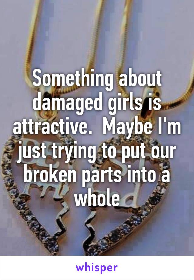 Something about damaged girls is attractive.  Maybe I'm just trying to put our broken parts into a whole