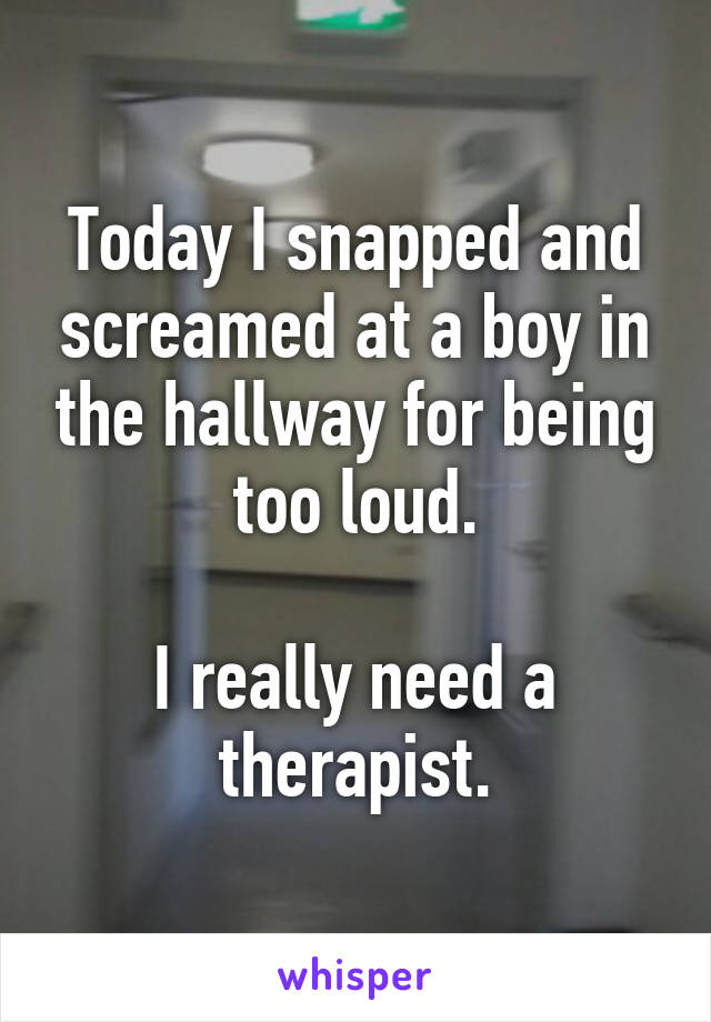 Today I snapped and screamed at a boy in the hallway for being too loud.

I really need a therapist.