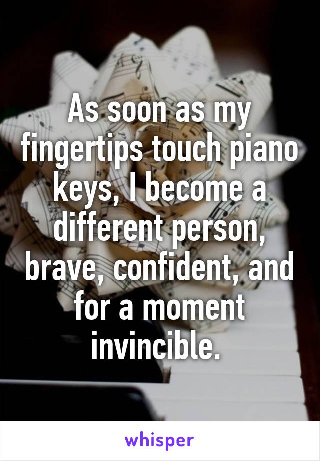 As soon as my fingertips touch piano keys, I become a different person, brave, confident, and for a moment invincible. 