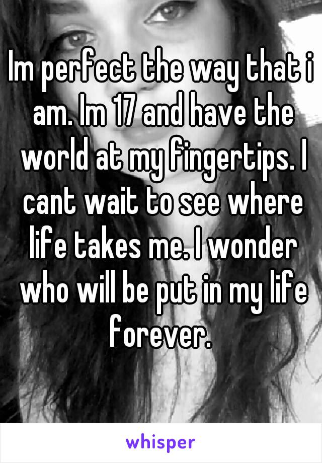 Im perfect the way that i am. Im 17 and have the world at my fingertips. I cant wait to see where life takes me. I wonder who will be put in my life forever. 