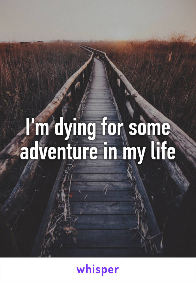 I'm dying for some adventure in my life