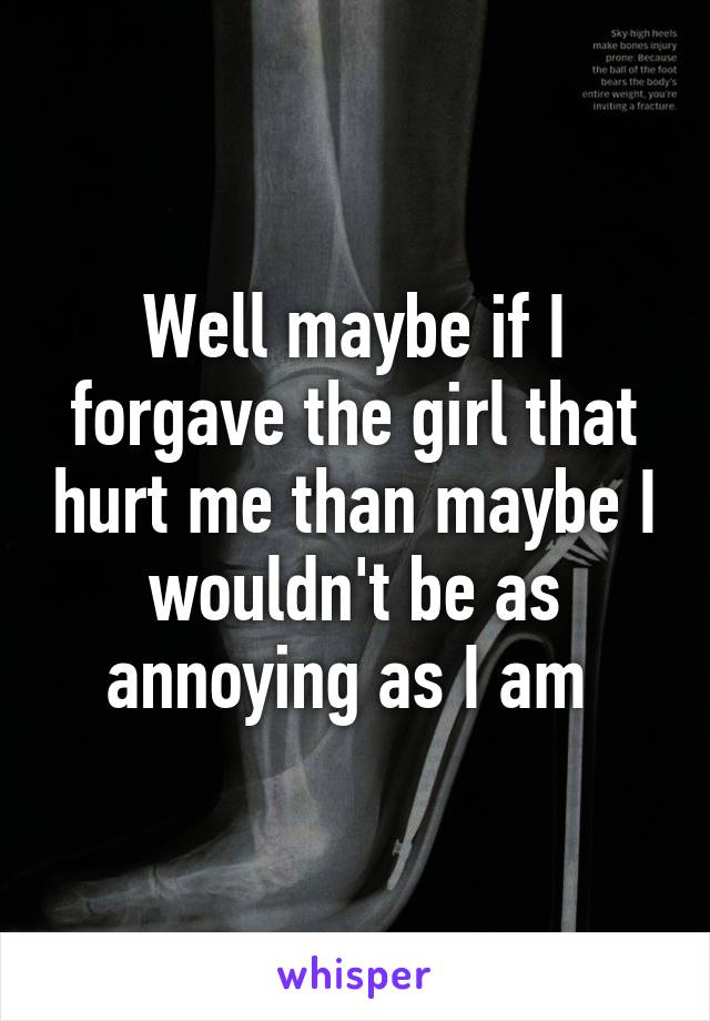 Well maybe if I forgave the girl that hurt me than maybe I wouldn't be as annoying as I am 