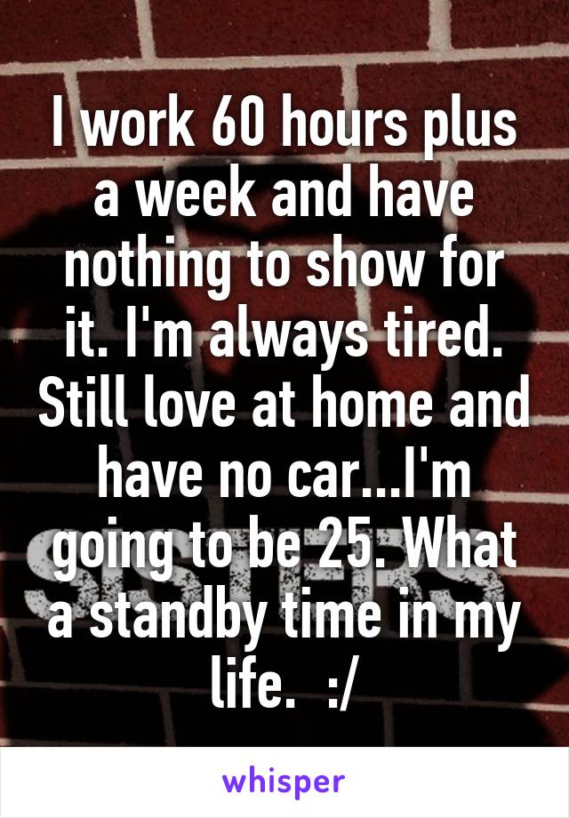 I work 60 hours plus a week and have nothing to show for it. I'm always tired. Still love at home and have no car...I'm going to be 25. What a standby time in my life.  :/