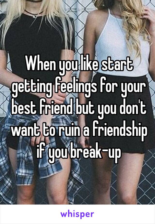 When you like start getting feelings for your best friend but you don't want to ruin a friendship if you break-up