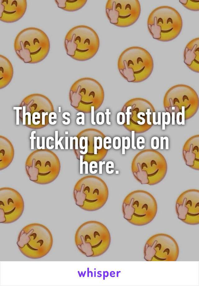 There's a lot of stupid fucking people on here.