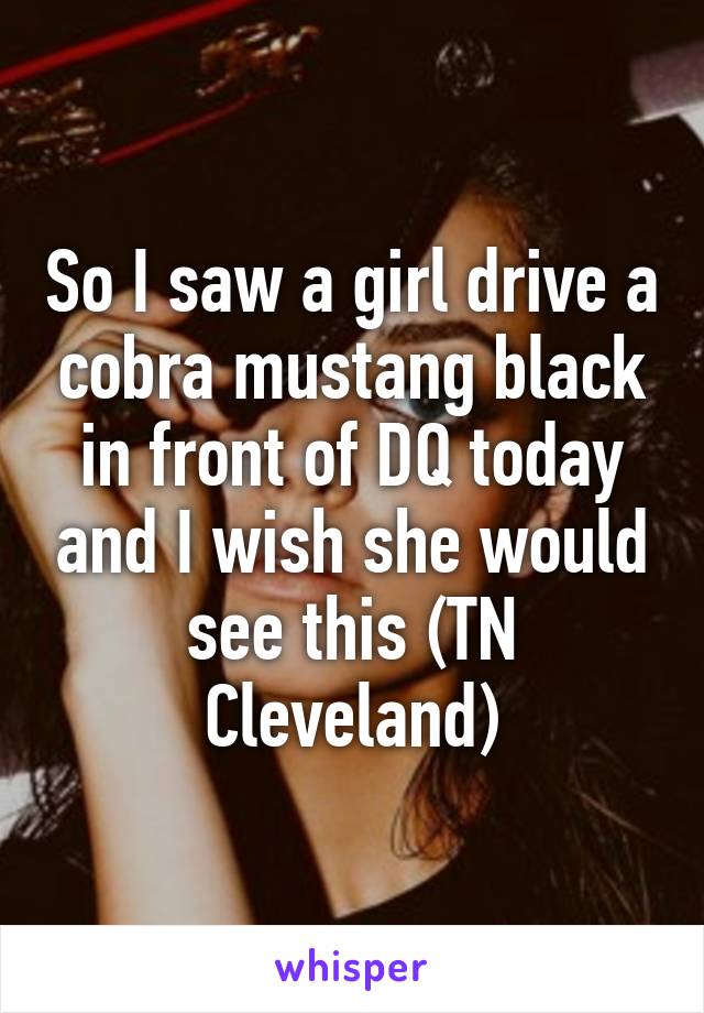 So I saw a girl drive a cobra mustang black in front of DQ today and I wish she would see this (TN Cleveland)