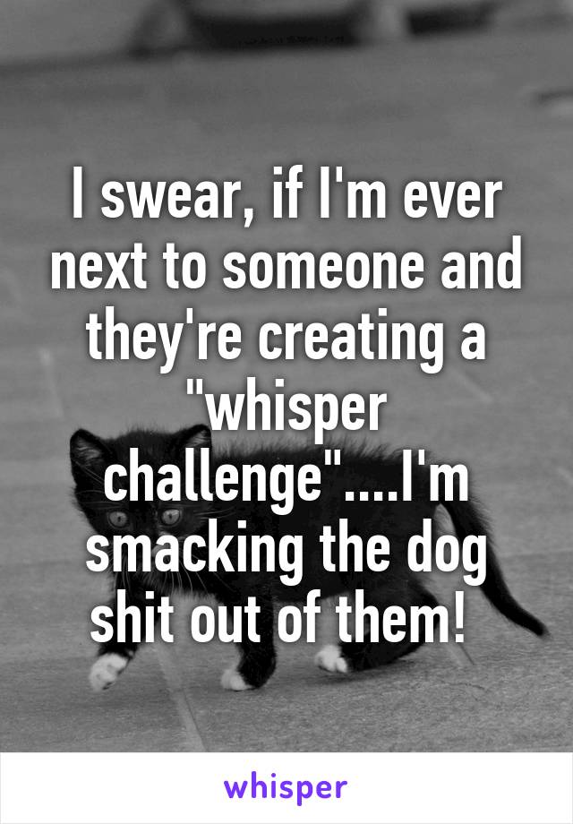 I swear, if I'm ever next to someone and they're creating a "whisper challenge"....I'm smacking the dog shit out of them! 