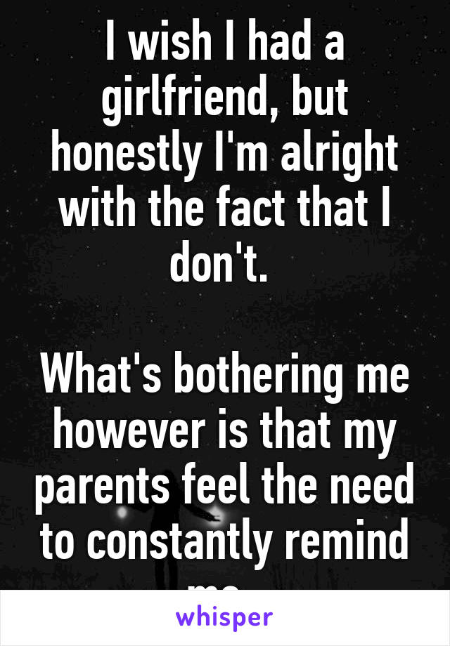 I wish I had a girlfriend, but honestly I'm alright with the fact that I don't. 

What's bothering me however is that my parents feel the need to constantly remind me. 