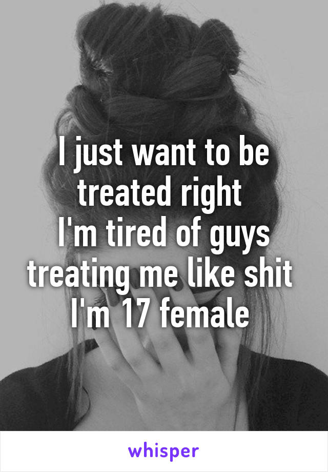 I just want to be treated right 
I'm tired of guys treating me like shit 
I'm 17 female 