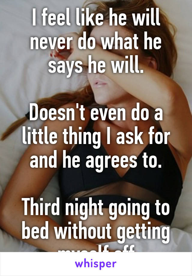 I feel like he will never do what he says he will.

Doesn't even do a little thing I ask for and he agrees to.

Third night going to bed without getting myself off