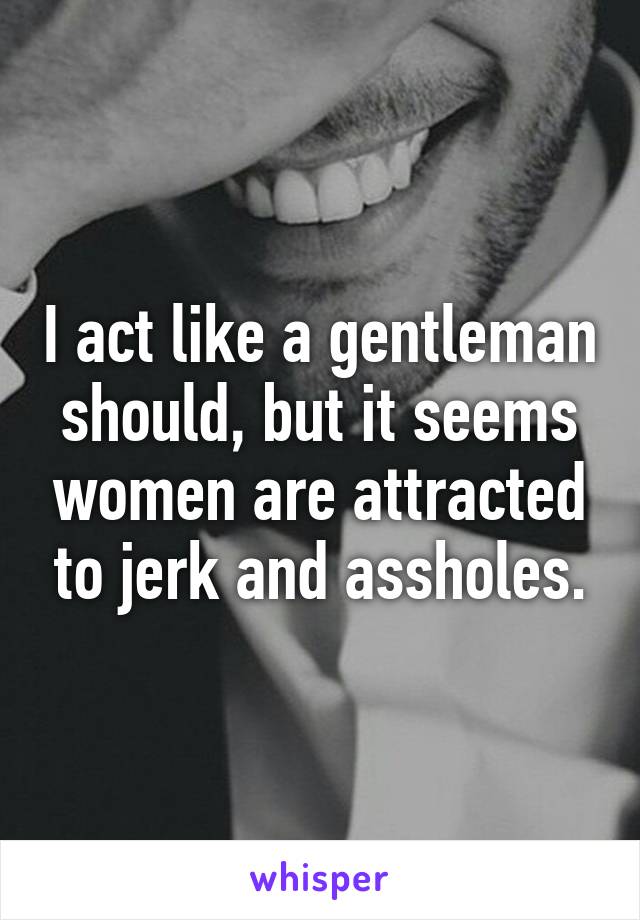 I act like a gentleman should, but it seems women are attracted to jerk and assholes.