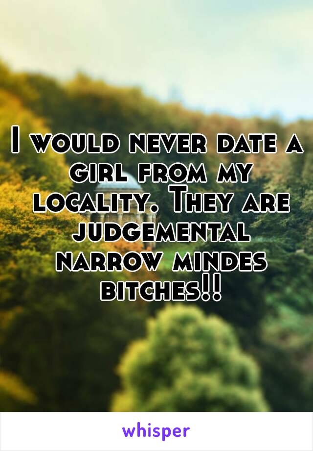 I would never date a girl from my locality. They are judgemental narrow mindes bitches!!