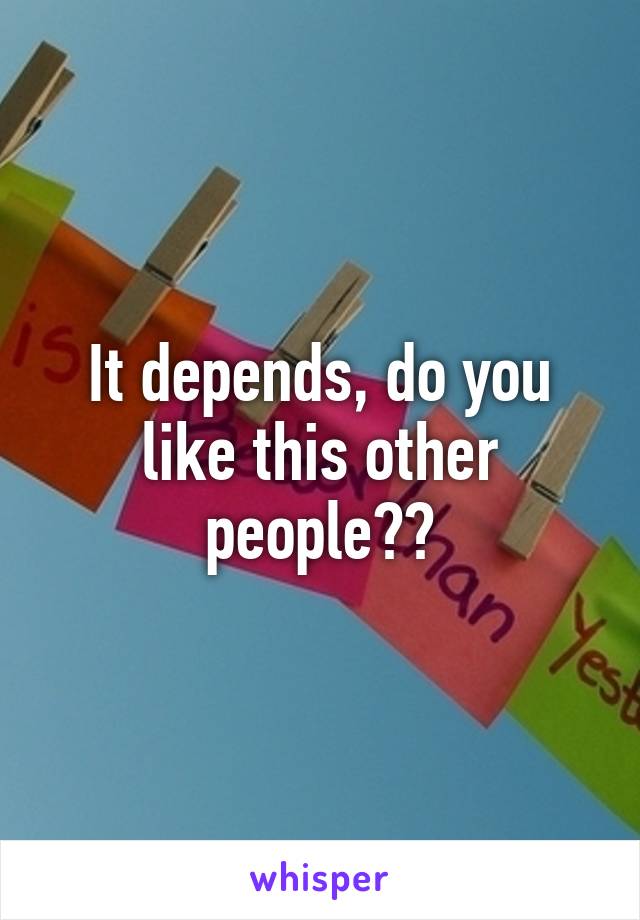 It depends, do you like this other people??