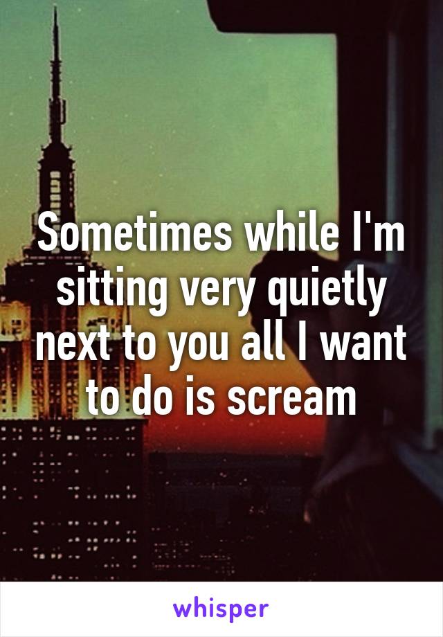 Sometimes while I'm sitting very quietly next to you all I want to do is scream