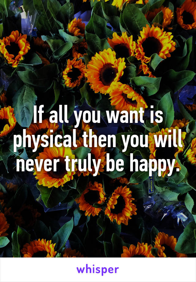 If all you want is physical then you will never truly be happy.