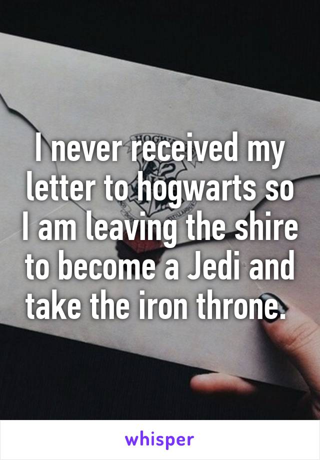 I never received my letter to hogwarts so I am leaving the shire to become a Jedi and take the iron throne. 