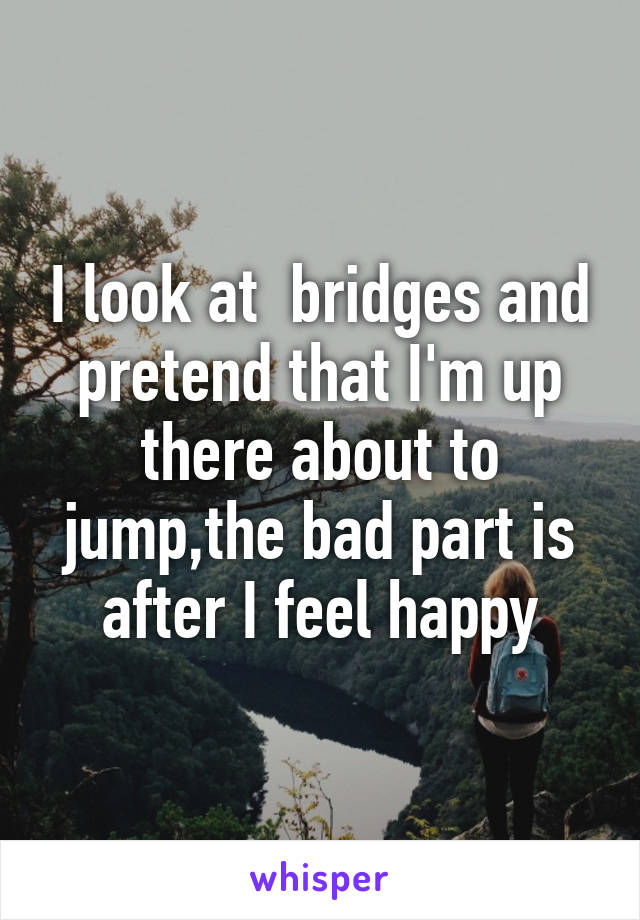 I look at  bridges and pretend that I'm up there about to jump,the bad part is after I feel happy