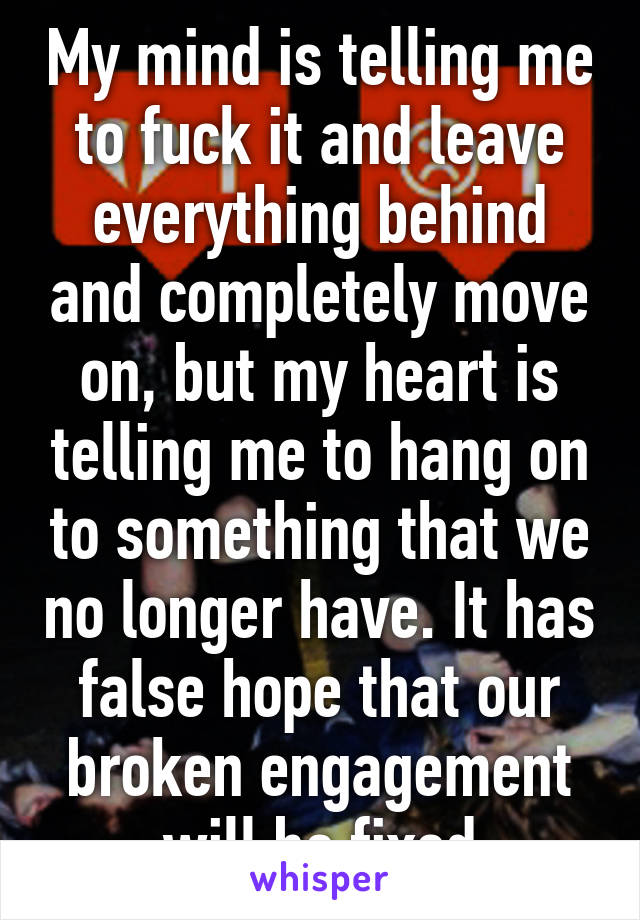 My mind is telling me to fuck it and leave everything behind and completely move on, but my heart is telling me to hang on to something that we no longer have. It has false hope that our broken engagement will be fixed