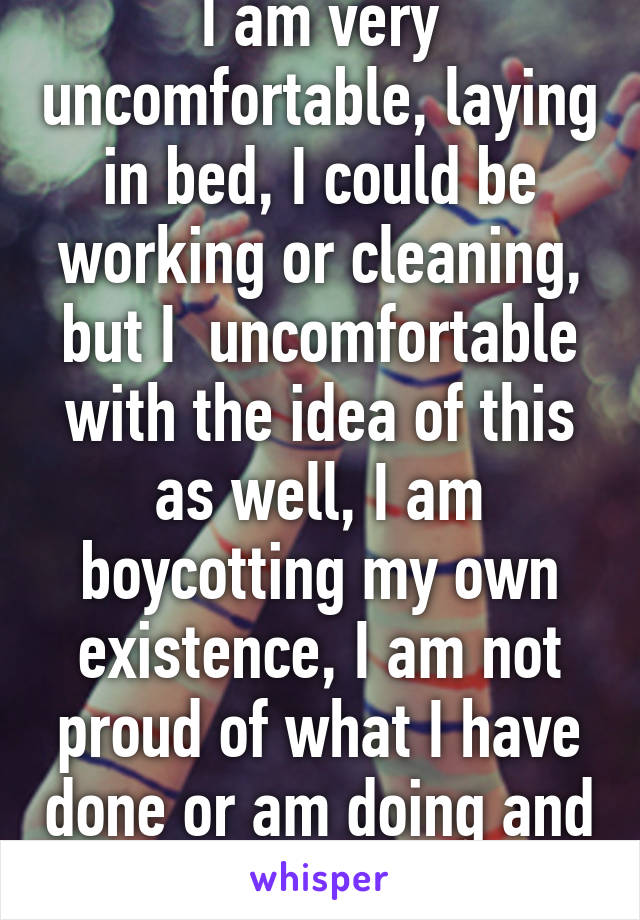 I am very uncomfortable, laying in bed, I could be working or cleaning, but I  uncomfortable with the idea of this as well, I am boycotting my own existence, I am not proud of what I have done or am doing and see little reason