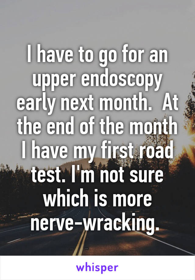 I have to go for an upper endoscopy early next month.  At the end of the month I have my first road test. I'm not sure which is more nerve-wracking. 