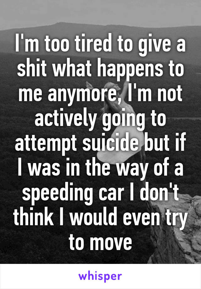 I'm too tired to give a shit what happens to me anymore, I'm not actively going to attempt suicide but if I was in the way of a speeding car I don't think I would even try to move