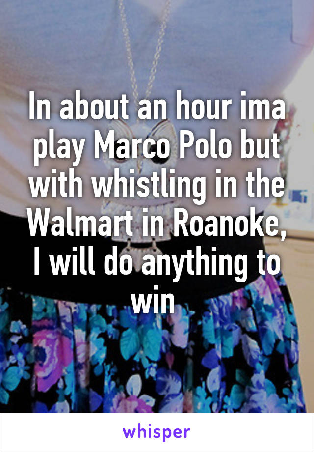 In about an hour ima play Marco Polo but with whistling in the Walmart in Roanoke, I will do anything to win 
