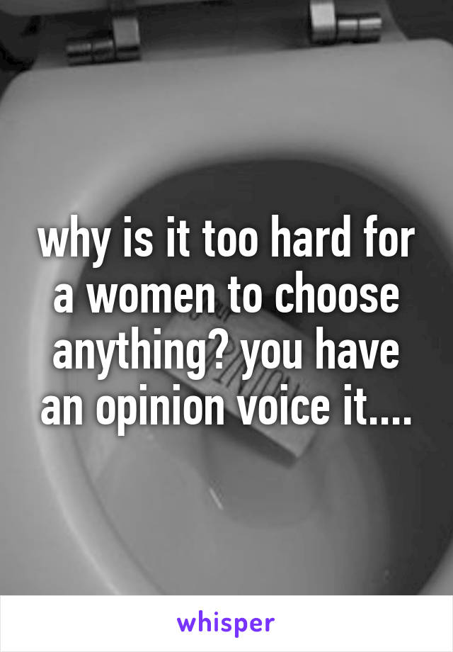 why is it too hard for a women to choose anything? you have an opinion voice it....