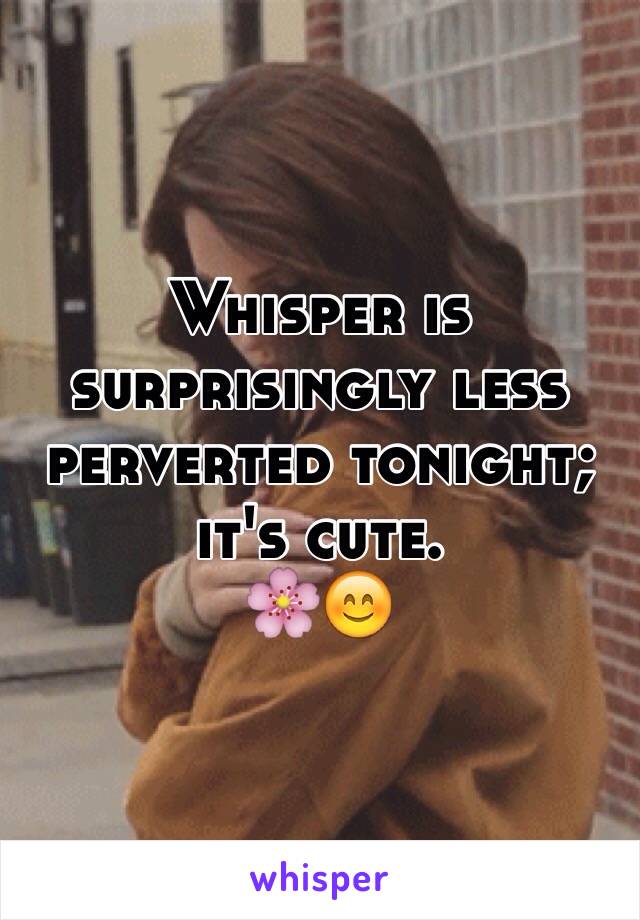 Whisper is surprisingly less perverted tonight; it's cute. 
🌸😊