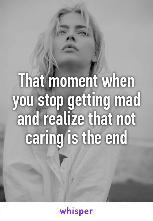 That moment when you stop getting mad and realize that not caring is the end