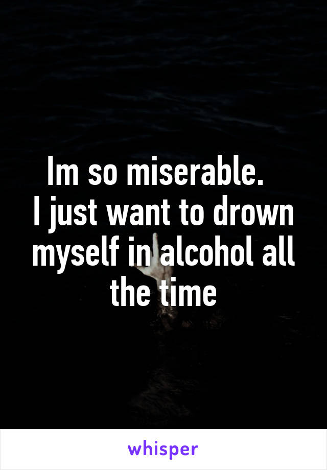 Im so miserable.  
I just want to drown myself in alcohol all the time