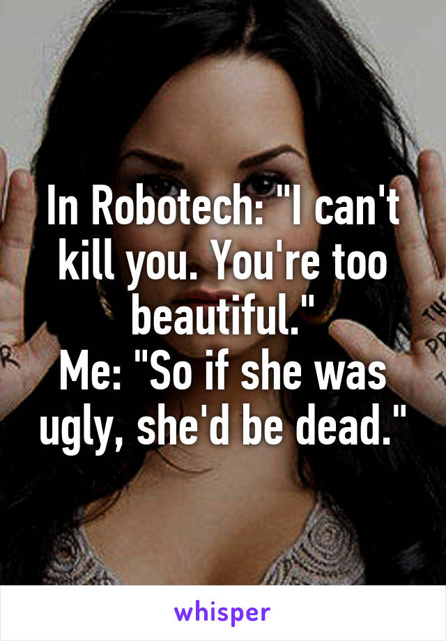 In Robotech: "I can't kill you. You're too beautiful."
Me: "So if she was ugly, she'd be dead."