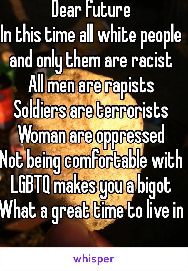 Dear future
In this time all white people and only them are racist
All men are rapists
Soldiers are terrorists
Woman are oppressed 
Not being comfortable with LGBTQ makes you a bigot
What a great time to live in
 
