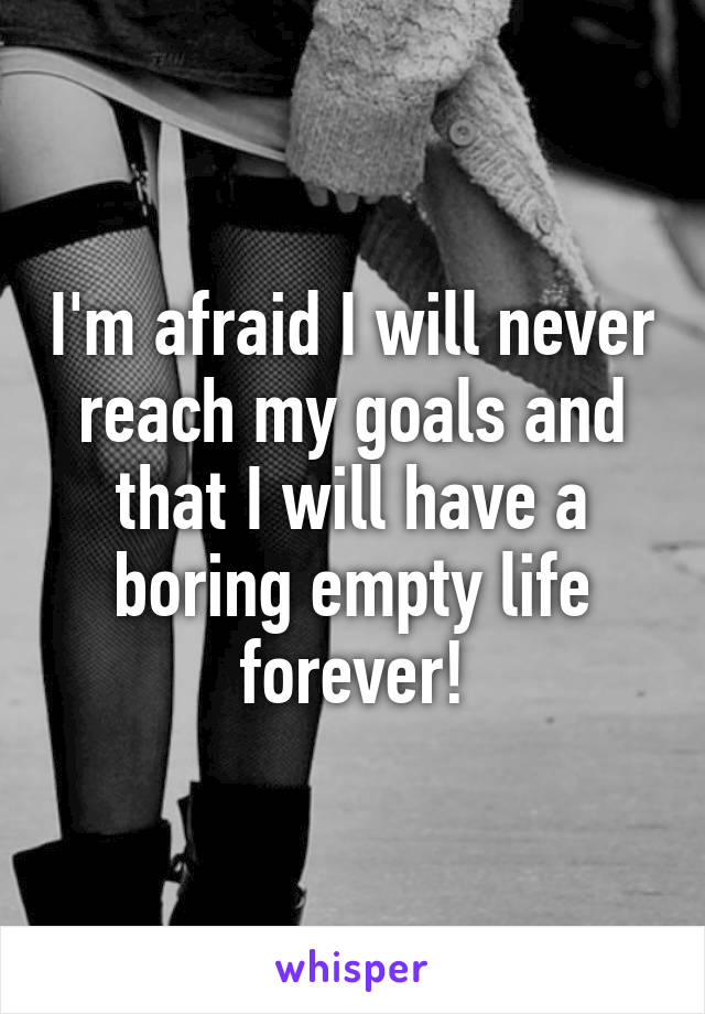 I'm afraid I will never reach my goals and that I will have a boring empty life forever!