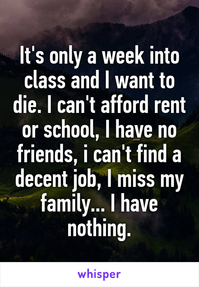 It's only a week into class and I want to die. I can't afford rent or school, I have no friends, i can't find a decent job, I miss my family... I have nothing.