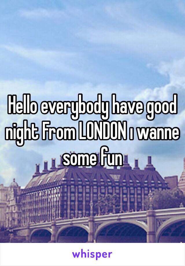 Hello everybody have good night From LONDON ı wanne some fun