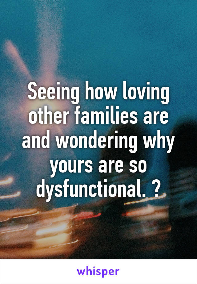 Seeing how loving other families are and wondering why yours are so dysfunctional. 😅