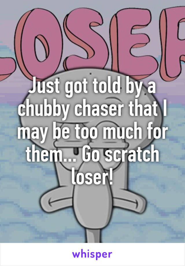 Just got told by a chubby chaser that I may be too much for them... Go scratch loser!