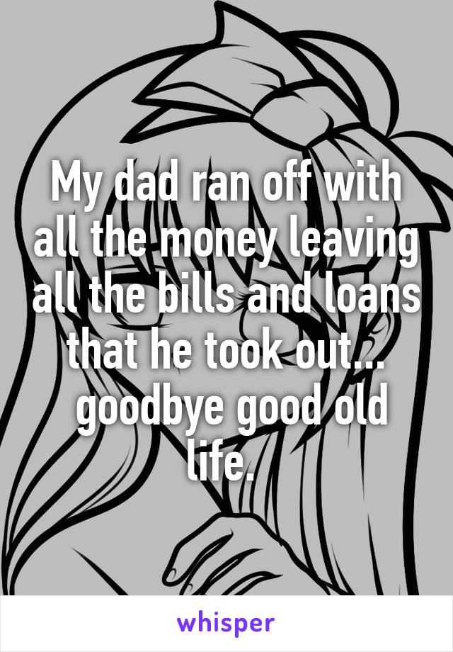 My dad ran off with all the money leaving all the bills and loans that he took out...
 goodbye good old life. 